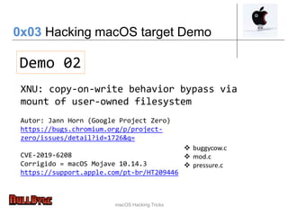 macOS Hacking Tricks
Demo 02
XNU: copy-on-write behavior bypass via
mount of user-owned filesystem
Autor: Jann Horn (Google Project Zero)
https://bugs.chromium.org/p/project-
zero/issues/detail?id=1726&q=
CVE-2019-6208
Corrigido = macOS Mojave 10.14.3
https://support.apple.com/pt-br/HT209446
 buggycow.c
 mod.c
 pressure.c
0x03 Hacking macOS target Demo
 