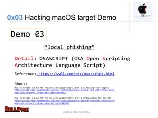 macOS Hacking Tricks
Demo 03
0x03 Hacking macOS target Demo
Detail: OSASCRIPT (OSA Open Scripting
Architecture Language Script)
Reference: https://ss64.com/osx/osascript.html
“local phishing”
Bônus:
How to Create a Fake PDF Trojan with AppleScript, Part 1 (Creating the Stager)
https://null-byte.wonderhowto.com/how-to/hacking-macos-create-fake-pdf-trojan-with-
applescript-part-1-creating-stager-0184692/
How to Create a Fake PDF Trojan with AppleScript, Part 2 (Disguising the Script)
https://null-byte.wonderhowto.com/how-to/hacking-macos-create-fake-pdf-trojan-with-
applescript-part-2-disguising-script-0184706/
 