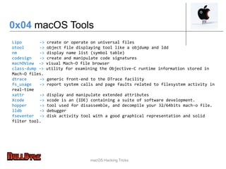 macOS Hacking Tricks
Lipo -> create or operate on universal files
otool -> object file displaying tool like a objdump and ldd
nm -> display name list (symbol table)
codesign -> create and manipulate code signatures
machOView -> visual Mach-O file browser
class-dump -> utility for examining the Objective-C runtime information stored in
Mach-O files.
dtrace -> generic front-end to the DTrace facility
fs_usage -> report system calls and page faults related to filesystem activity in
real-time
xattr -> display and manipulate extended attributes
Xcode -> xcode is an (IDE) containing a suite of software development.
hopper -> tool used for disassemble, and decompile your 32/64bits mach-o file.
lldb -> debugger
fseventer -> disk activity tool with a good graphical representation and solid
filter tool.
0x04 macOS Tools
 