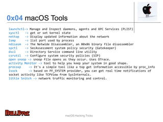 macOS Hacking Tricks
launchctl-> Manage and Inspect daemons, agents and XPC Services (PLIST)
sysctl -> get or set kernel state
nettop -> Display updated information about the network
lsmp -> list port used by process
ndisasm -> The Netwide Disassembler, an 80x86 binary file disassembler
spctl -> SecAssessment system policy security (Gatekeeper)
dscl -> Directory Service command line utility
csrutil -> Configure system security policies (SIP)
open snoop -> snoop file opens as they occur. Uses DTrace.
activity Monitor -> tool to help you keep your system in good shape.
procoxp -> It's a simple tool like a top get information accessible by proc_info
lsock -> based on PF_SYSTEM provider, you can get real time notifications of
socket activity like TCPView from SysInternals.
little Snitch -> network traffic monitoring and control.
0x04 macOS Tools
 