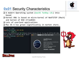 macOS Hacking Tricks
 A modern Operating system (macOS fanBoy LOL) Unix
based
 Kernel XNU is based on micro-kernel of NeXTSTEP (Mach)
and kernel of BSD (FreeBSD)
 Lots of userland applications
 Mac OS X has grown significantly in market share.
0x01 Security Characteristics
 