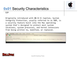 macOS Hacking Tricks
0x01 Security Characteristics
SIP
Originally introduced with OS X El Capitan, System
Integrity Protection, usually referred to as SIP, is
a security feature built into the Mac operating
system that's designed to protect most system
locations, system processes, and Kernel extensions
from being written to, modified, or replaced.
 
