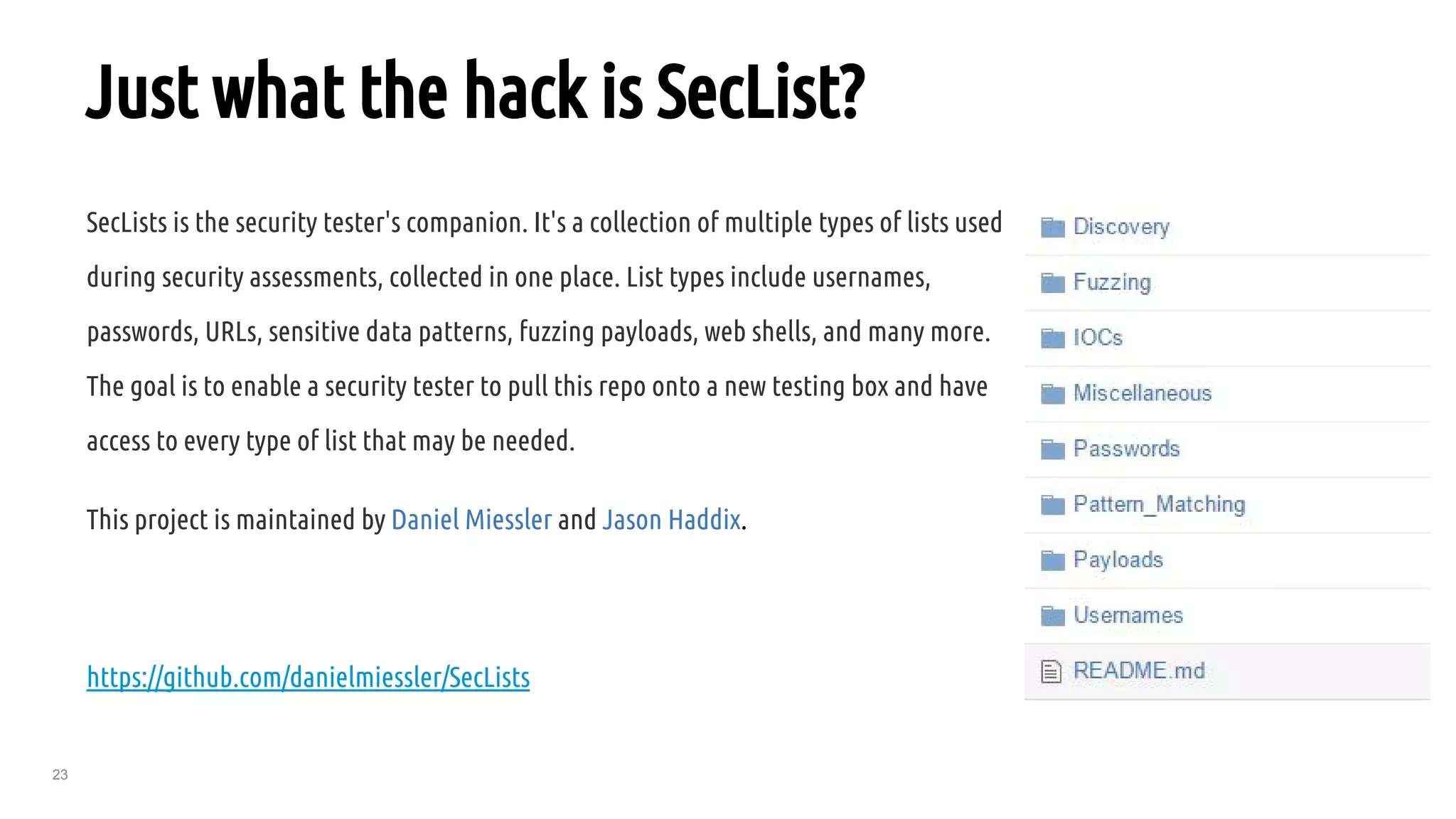 23
Just what the hack is SecList?
SecLists is the security tester's companion. It's a collection of multiple types of lists used
during security assessments, collected in one place. List types include usernames,
passwords, URLs, sensitive data patterns, fuzzing payloads, web shells, and many more.
The goal is to enable a security tester to pull this repo onto a new testing box and have
access to every type of list that may be needed.
This project is maintained by Daniel Miessler and Jason Haddix.
https://github.com/danielmiessler/SecLists
 
