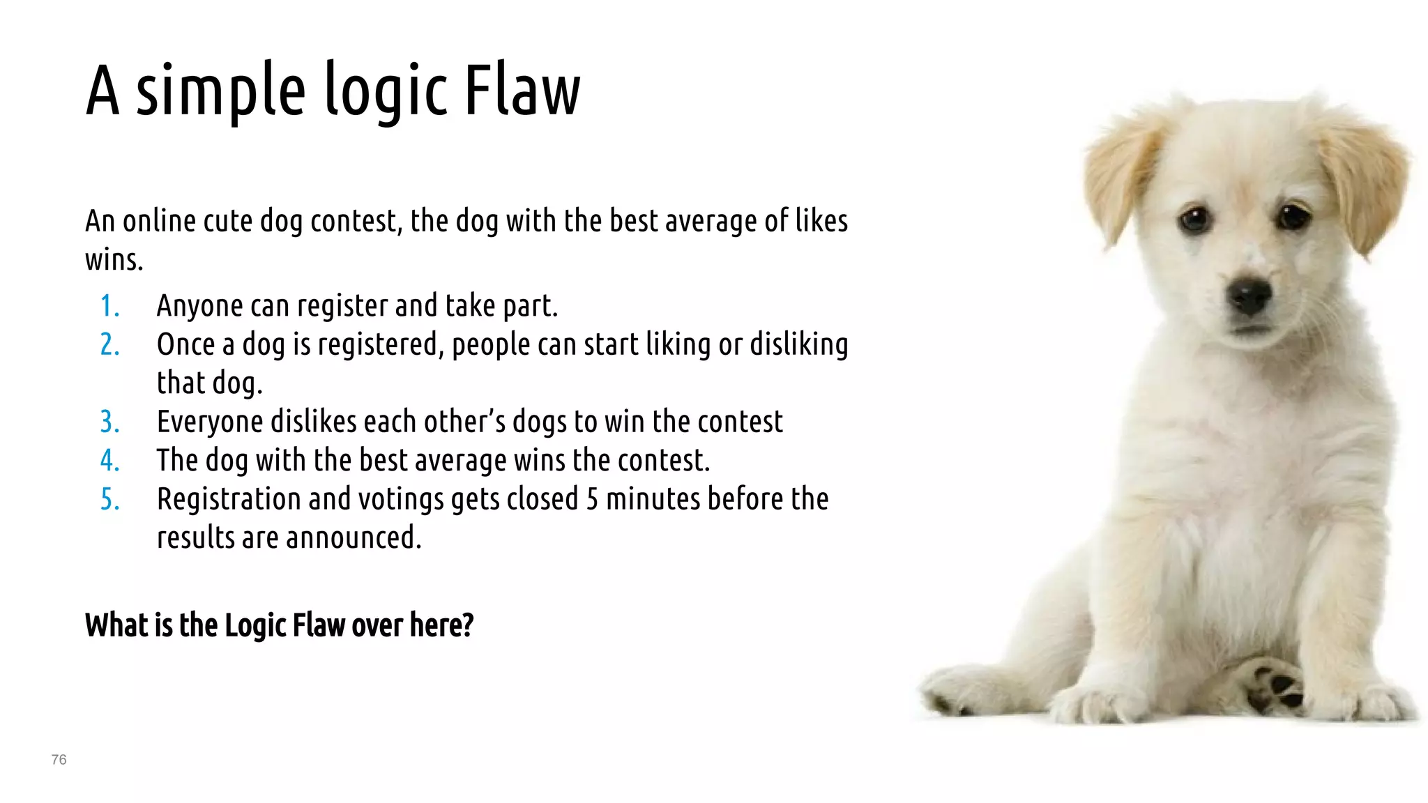 76
A simple logic Flaw
An online cute dog contest, the dog with the best average of likes
wins.
1. Anyone can register and take part.
2. Once a dog is registered, people can start liking or disliking
that dog.
3. Everyone dislikes each other’s dogs to win the contest
4. The dog with the best average wins the contest.
5. Registration and votings gets closed 5 minutes before the
results are announced.
What is the Logic Flaw over here?
 