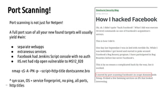 20
Port scanning is not just for Netpen!
A full port scan of all your new found targets will usually
yield #win:
● separate webapps
● extraneous services
● Facebook had Jenkins Script console with no auth
● IIS.net had rdp open vulnerable to MS12_020
nmap -sS -A -PN -p- --script=http-title dontscanme.bro
^ syn scan, OS + service fingerprint, no ping, all ports,
http titles
Port Scanning!
 