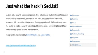 23
Just what the hack is SecList?
SecLists is the security tester's companion. It's a collection of multiple types of lists used
during security assessments, collected in one place. List types include usernames,
passwords, URLs, sensitive data patterns, fuzzing payloads, web shells, and many more.
The goal is to enable a security tester to pull this repo onto a new testing box and have
access to every type of list that may be needed.
This project is maintained by Daniel Miessler and Jason Haddix.
https://github.com/danielmiessler/SecLists
 