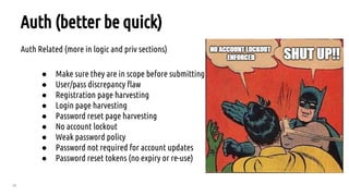 28
Auth (better be quick)
Auth Related (more in logic and priv sections)
● Make sure they are in scope before submitting
● User/pass discrepancy flaw
● Registration page harvesting
● Login page harvesting
● Password reset page harvesting
● No account lockout
● Weak password policy
● Password not required for account updates
● Password reset tokens (no expiry or re-use)
 