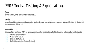 51
SSRF Tools - Testing & Exploitation
Tools
Burp Scanner, other few scanners in market….
Testing
As we know SSRF does not need automated fuzzing, because once we confirm a resource is accessible from the Server-Side
we can confirm SSRF/XFPA.
Exploitation
Once we have confirmed SSRF, we can move on to further exploitation which includes the following but not limited to:
1. Internal Server/Port Scan
2. Access to File System
3. SSRF via 306 Redirects
4. Exploitation via other known Protocols
 
