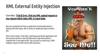 54
XML External Entity Injection
Core Idea : Trial & Error, find any XML upload request or
any request which takes XML in input body.
Not very commonly we finds an application functionality which is
dealing with XML inputs. But if we do, we might get lucky to find an
XXE.
Here’s how it works, if the XML is getting parsed by the application and
the External entities in the DTD (Document Type declaration) is
resolved then it may lead to XXE. You can also try converting a JSON
endpoint request to XML and try XML Injections.
 