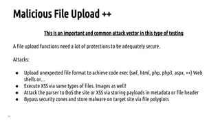 60
Malicious File Upload ++
This is an important and common attack vector in this type of testing
A file upload functions need a lot of protections to be adequately secure.
Attacks:
● Upload unexpected file format to achieve code exec (swf, html, php, php3, aspx, ++) Web
shells or...
● Execute XSS via same types of files. Images as well!
● Attack the parser to DoS the site or XSS via storing payloads in metadata or file header
● Bypass security zones and store malware on target site via file polyglots
 