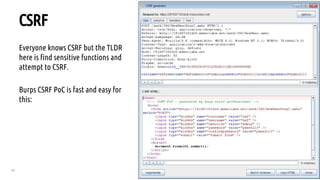 62
CSRF
Everyone knows CSRF but the TLDR
here is find sensitive functions and
attempt to CSRF.
Burps CSRF PoC is fast and easy for
this:
 