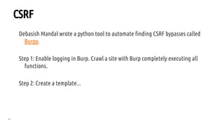 64
CSRF
Debasish Mandal wrote a python tool to automate finding CSRF bypasses called
Burpy.
Step 1: Enable logging in Burp. Crawl a site with Burp completely executing all
functions.
Step 2: Create a template...
 