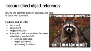 72
Insecure direct object references
IDORs are common place in bounties, and hard
to catch with scanners.
Find any and all UIDs
● increment
● decrement
● negative values
● Attempt to perform sensitive functions
substituting another UID
○ change password
○ forgot password
○ admin only functions
 