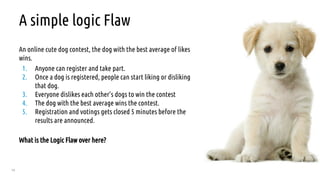 76
A simple logic Flaw
An online cute dog contest, the dog with the best average of likes
wins.
1. Anyone can register and take part.
2. Once a dog is registered, people can start liking or disliking
that dog.
3. Everyone dislikes each other’s dogs to win the contest
4. The dog with the best average wins the contest.
5. Registration and votings gets closed 5 minutes before the
results are announced.
What is the Logic Flaw over here?
 