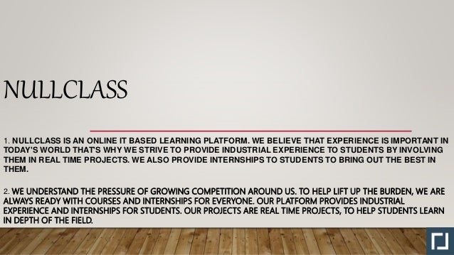 NULLCLASS
1. NULLCLASS IS AN ONLINE IT BASED LEARNING PLATFORM. WE BELIEVE THAT EXPERIENCE IS IMPORTANT IN
TODAY'S WORLD THAT'S WHY WE STRIVE TO PROVIDE INDUSTRIAL EXPERIENCE TO STUDENTS BY INVOLVING
THEM IN REAL TIME PROJECTS. WE ALSO PROVIDE INTERNSHIPS TO STUDENTS TO BRING OUT THE BEST IN
THEM.
2. WE UNDERSTAND THE PRESSURE OF GROWING COMPETITION AROUND US. TO HELP LIFT UP THE BURDEN, WE ARE
ALWAYS READY WITH COURSES AND INTERNSHIPS FOR EVERYONE. OUR PLATFORM PROVIDES INDUSTRIAL
EXPERIENCE AND INTERNSHIPS FOR STUDENTS. OUR PROJECTS ARE REAL TIME PROJECTS, TO HELP STUDENTS LEARN
IN DEPTH OF THE FIELD.
 