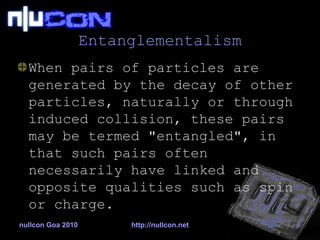 Entanglementalism When pairs of particles are generated by the decay of other particles, naturally or through induced collision, these pairs may be termed "entangled", in that such pairs often necessarily have linked and opposite qualities such as spin or charge.  