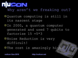 Why aren’t we freaking out? Quantum computing is still in its nascent stage In 2000, a quantum computer generated and used 7 qubits to factorise 15 =5*3 Noise Reduction is very difficult! The cost is amazingly high! 
