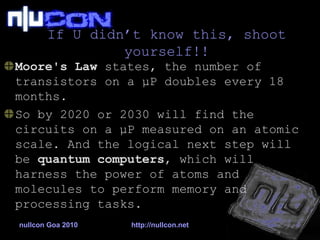 If U didn’t know this, shoot yourself!! Moore's Law  states, the number of transistors on a  μ P  doubles every 18 months.  So by 2020 or 2030 will find the circuits on a  μ P  measured on an atomic scale. And the logical next step will be  quantum computers , which will harness the power of atoms and molecules to perform memory and processing tasks.  