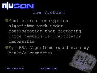 The Problem Most current encryption algorithms work under consideration that factoring large numbers is practically impossible Eg. RSA Algorithm (used even by banks/e-commerce) 