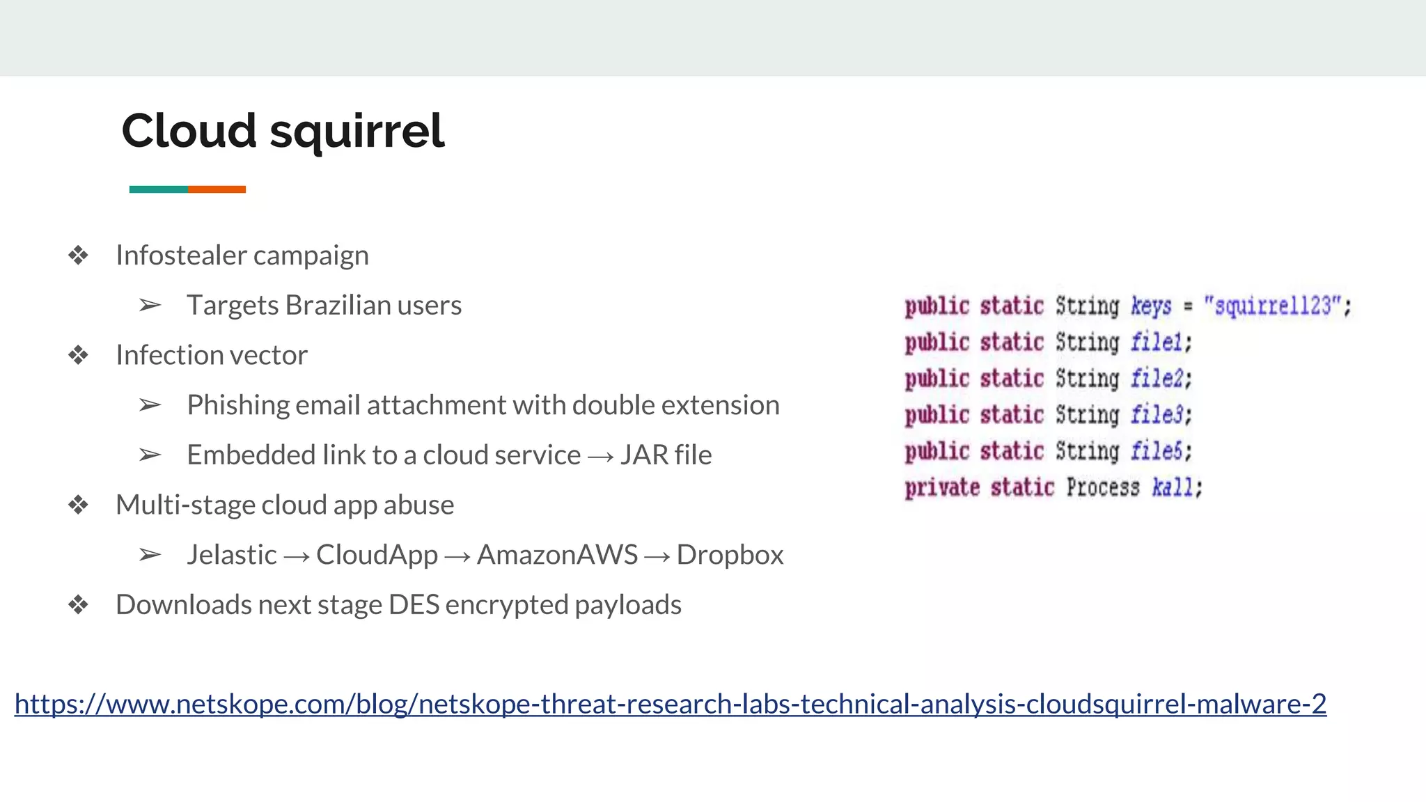 Cloud squirrel
❖ Infostealer campaign
➢ Targets Brazilian users
❖ Infection vector
➢ Phishing email attachment with double extension
➢ Embedded link to a cloud service → JAR file
❖ Multi-stage cloud app abuse
➢ Jelastic → CloudApp → AmazonAWS → Dropbox
❖ Downloads next stage DES encrypted payloads
https://www.netskope.com/blog/netskope-threat-research-labs-technical-analysis-cloudsquirrel-malware-2
 