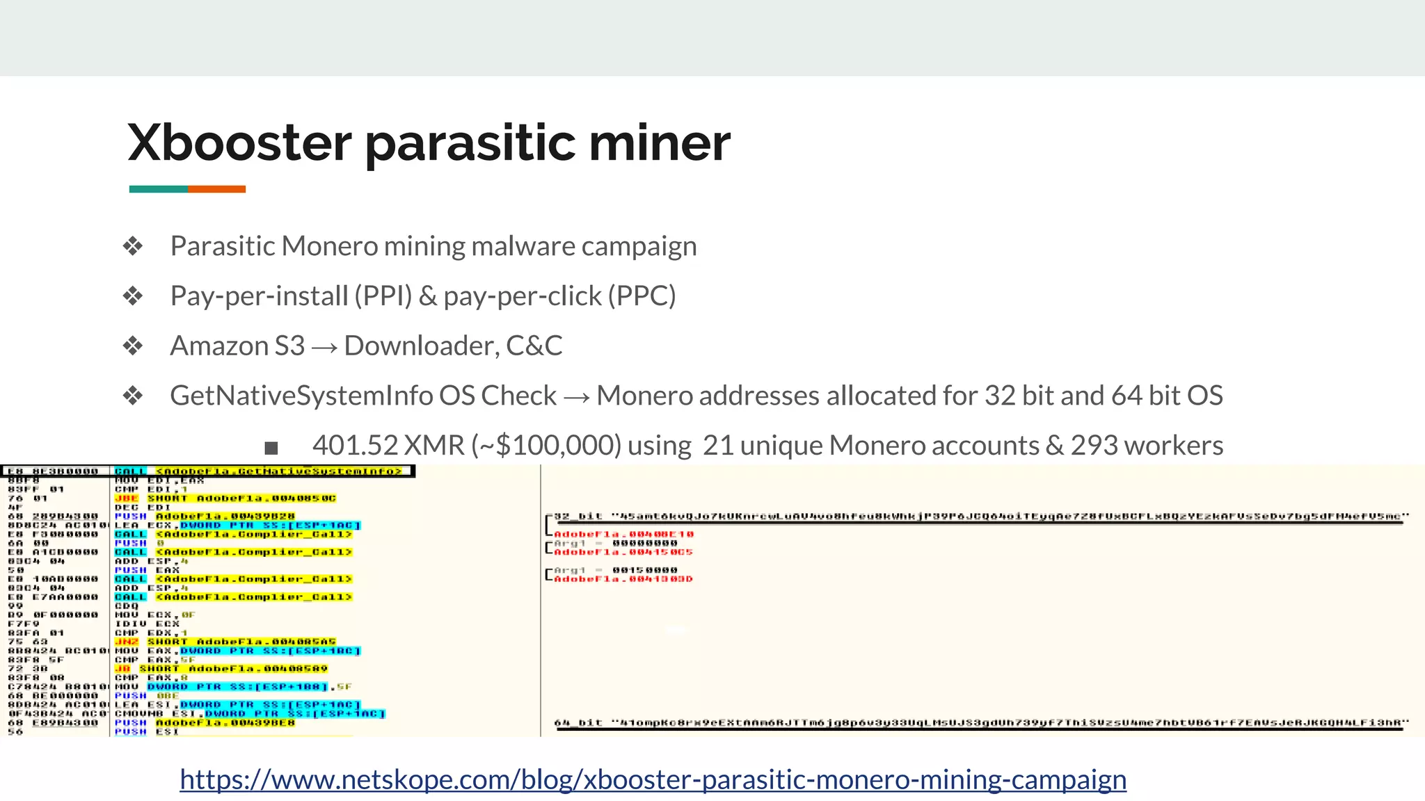 Xbooster parasitic miner
❖ Parasitic Monero mining malware campaign
❖ Pay-per-install (PPI) & pay-per-click (PPC)
❖ Amazon S3 → Downloader, C&C
❖ GetNativeSystemInfo OS Check → Monero addresses allocated for 32 bit and 64 bit OS
■ 401.52 XMR (~$100,000) using 21 unique Monero accounts & 293 workers
https://www.netskope.com/blog/xbooster-parasitic-monero-mining-campaign
 