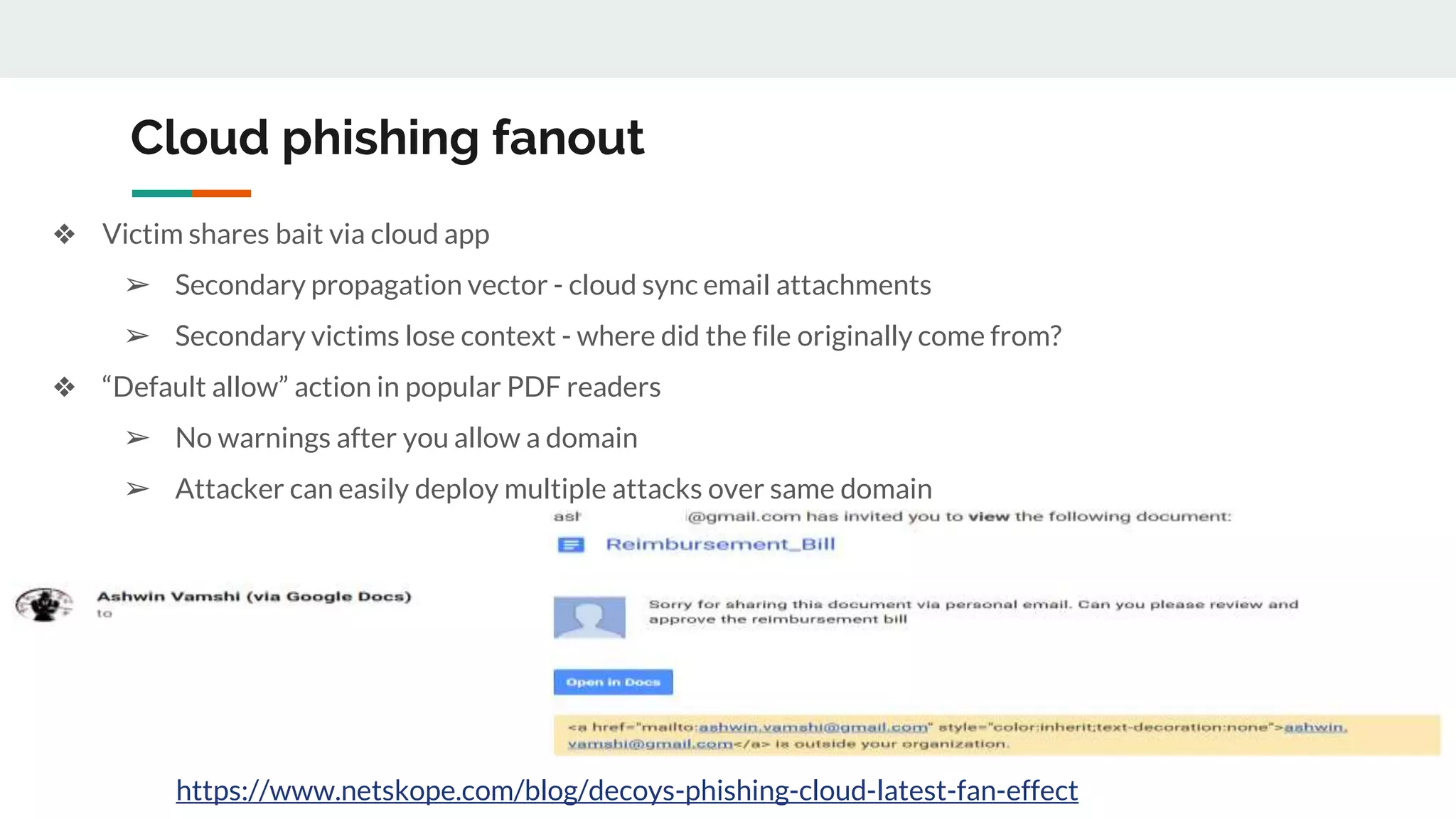 Cloud phishing fanout
❖ Victim shares bait via cloud app
➢ Secondary propagation vector - cloud sync email attachments
➢ Secondary victims lose context - where did the file originally come from?
❖ “Default allow” action in popular PDF readers
➢ No warnings after you allow a domain
➢ Attacker can easily deploy multiple attacks over same domain
https://www.netskope.com/blog/decoys-phishing-cloud-latest-fan-effect
 