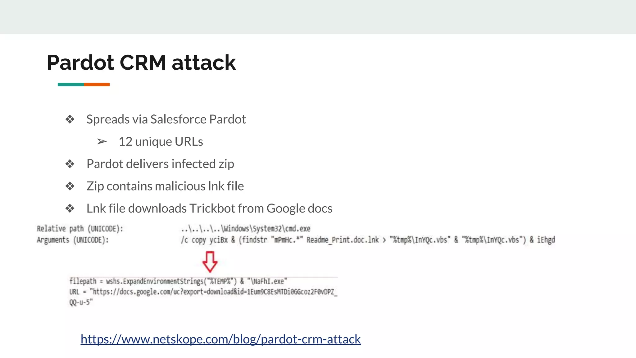 Pardot CRM attack
❖ Spreads via Salesforce Pardot
➢ 12 unique URLs
❖ Pardot delivers infected zip
❖ Zip contains malicious lnk file
❖ Lnk file downloads Trickbot from Google docs
https://www.netskope.com/blog/pardot-crm-attack
 