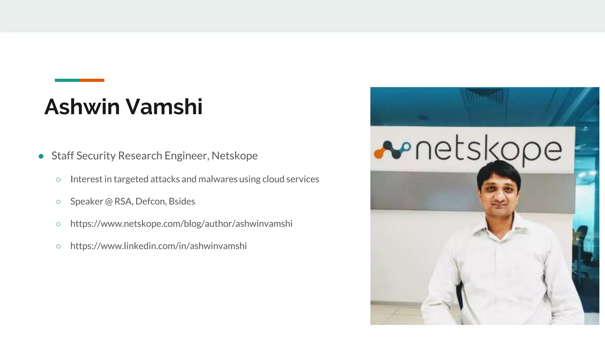 Ashwin Vamshi
● Staff Security Research Engineer, Netskope
○ Interest in targeted attacks and malwares using cloud services
○ Speaker @ RSA, Defcon, Bsides
○ https://www.netskope.com/blog/author/ashwinvamshi
○ https://www.linkedin.com/in/ashwinvamshi
 