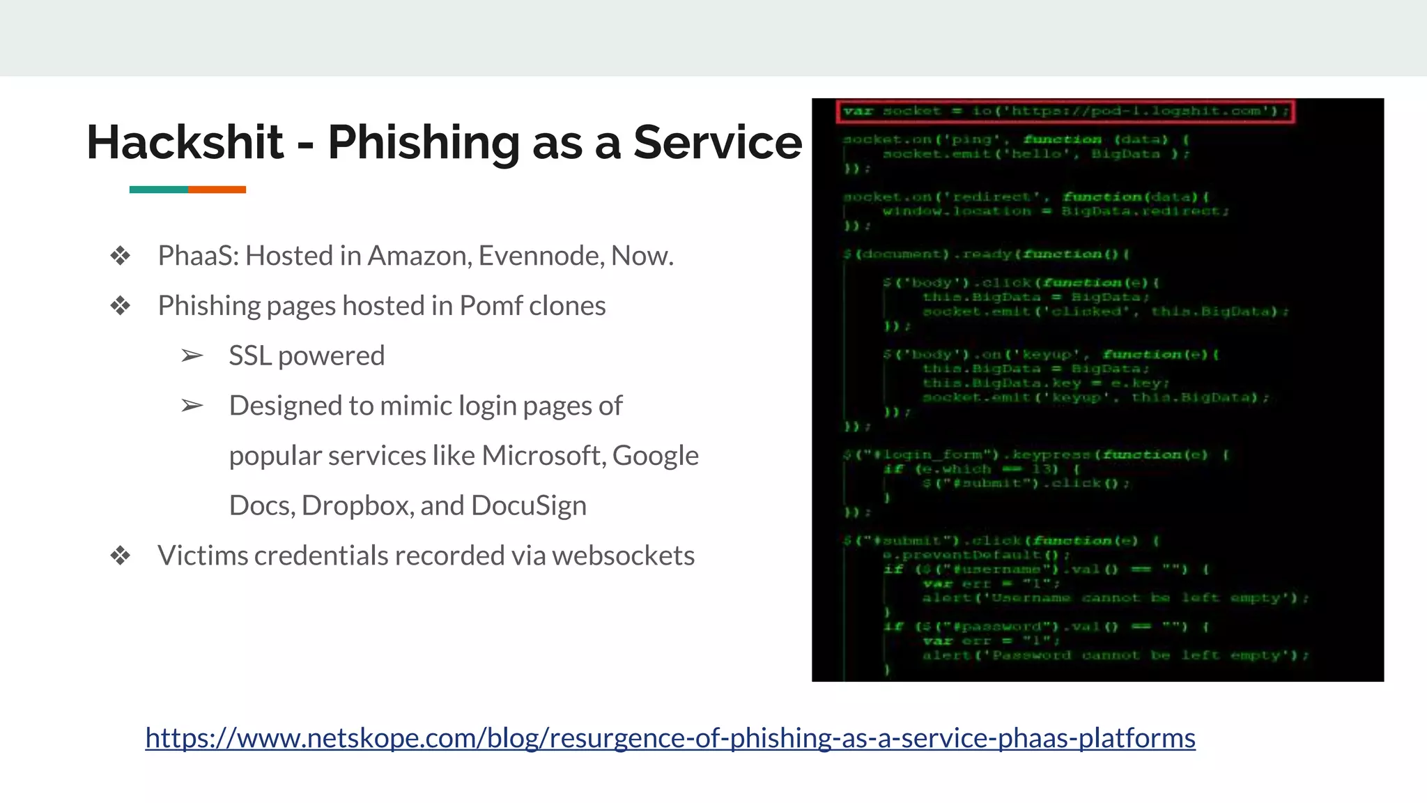 ❖ PhaaS: Hosted in Amazon, Evennode, Now.
❖ Phishing pages hosted in Pomf clones
➢ SSL powered
➢ Designed to mimic login pages of
popular services like Microsoft, Google
Docs, Dropbox, and DocuSign
❖ Victims credentials recorded via websockets
Hackshit - Phishing as a Service
https://www.netskope.com/blog/resurgence-of-phishing-as-a-service-phaas-platforms
 