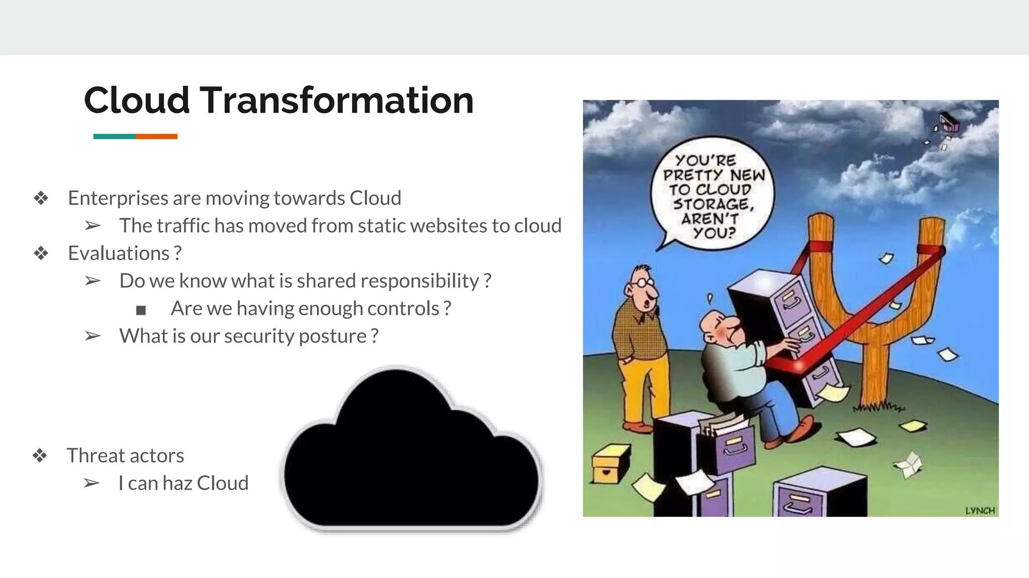 Cloud Transformation
❖ Enterprises are moving towards Cloud
➢ The traffic has moved from static websites to cloud
❖ Evaluations ?
➢ Do we know what is shared responsibility ?
■ Are we having enough controls ?
➢ What is our security posture ?
❖ Threat actors
➢ I can haz Cloud
 