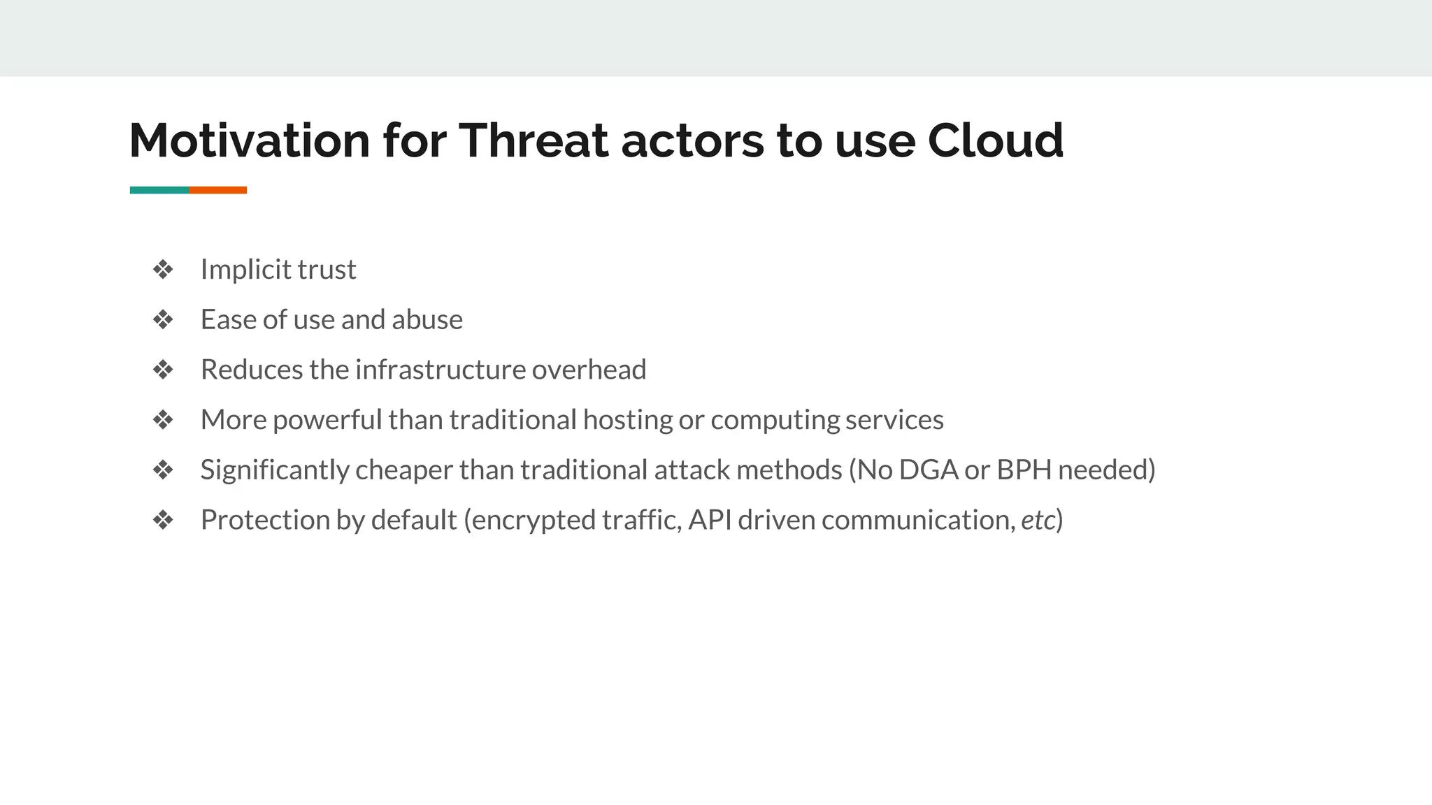Motivation for Threat actors to use Cloud
❖ Implicit trust
❖ Ease of use and abuse
❖ Reduces the infrastructure overhead
❖ More powerful than traditional hosting or computing services
❖ Significantly cheaper than traditional attack methods (No DGA or BPH needed)
❖ Protection by default (encrypted traffic, API driven communication, etc)
 