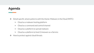 Agenda
❖ Detail specific attack patterns with the theme: Malware in the Cloud (MITC)
➢ Cloud as a malware hosting platform
➢ Cloud as a command and control channel
➢ Cloud as a platform to spread malware
➢ Cloud as a platform to host Crimeware as a Service
❖ How to protect against cloud threats
 