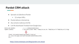 Pardot CRM attack
❖ Spreads via Salesforce Pardot
➢ 12 unique URLs
❖ Pardot delivers infected zip
❖ Zip contains malicious lnk file
❖ Lnk file downloads Trickbot from Google docs
https://www.netskope.com/blog/pardot-crm-attack
 