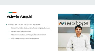 Ashwin Vamshi
● Staff Security Research Engineer, Netskope
○ Interest in targeted attacks and malwares using cloud services
○ Speaker @ RSA, Defcon, Bsides
○ https://www.netskope.com/blog/author/ashwinvamshi
○ https://www.linkedin.com/in/ashwinvamshi
 