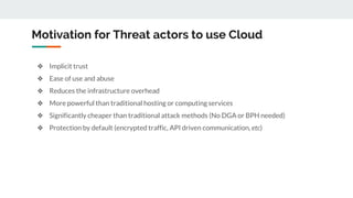 Motivation for Threat actors to use Cloud
❖ Implicit trust
❖ Ease of use and abuse
❖ Reduces the infrastructure overhead
❖ More powerful than traditional hosting or computing services
❖ Significantly cheaper than traditional attack methods (No DGA or BPH needed)
❖ Protection by default (encrypted traffic, API driven communication, etc)
 