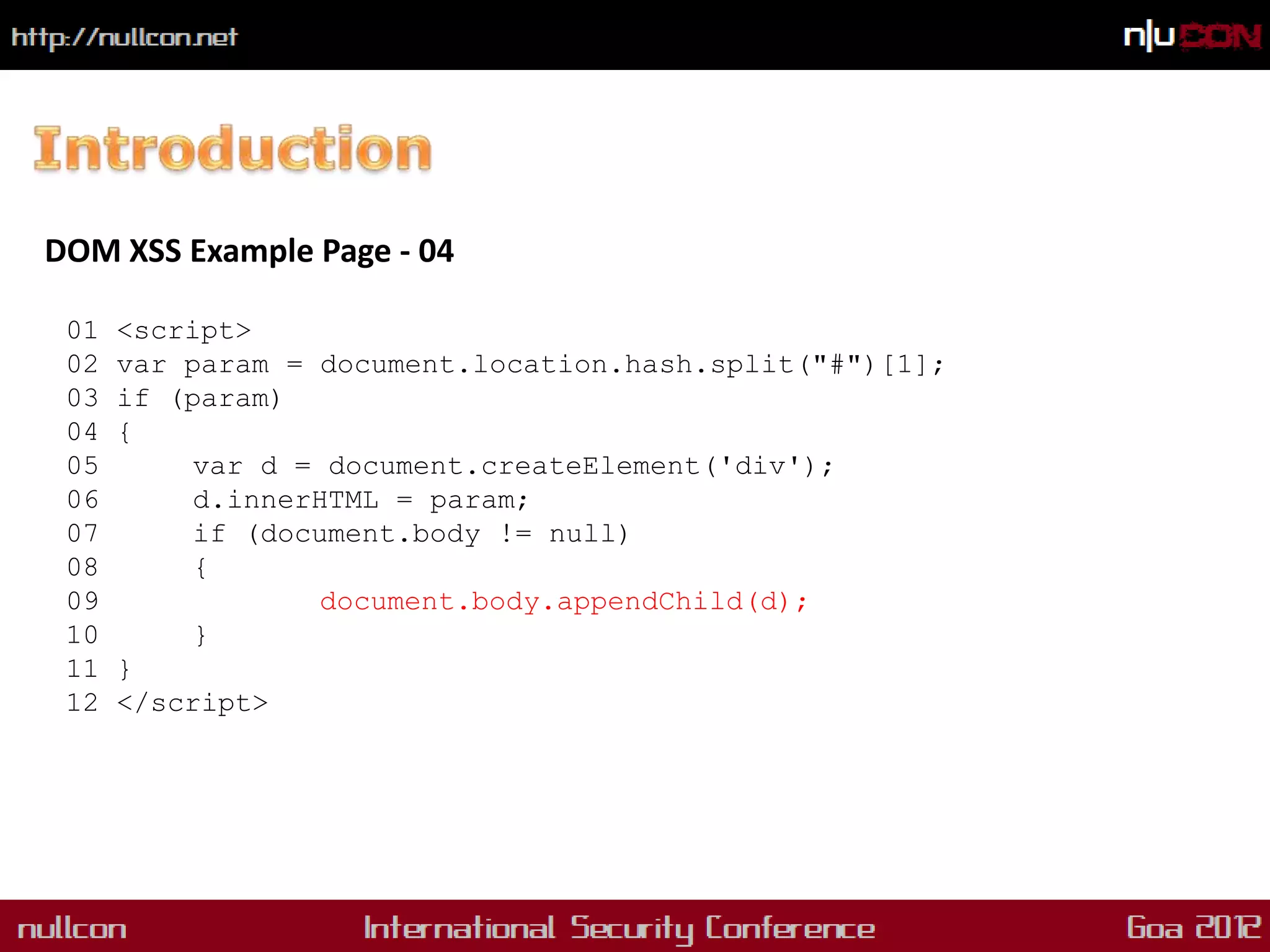 DOM XSS Example Page - 04

 01   <script>
 02   var param = document.location.hash.split("#")[1];
 03   if (param)
 04   {
 05        var d = document.createElement('div');
 06        d.innerHTML = param;
 07        if (document.body != null)
 08        {
 09                document.body.appendChild(d);
 10        }
 11   }
 12   </script>
 