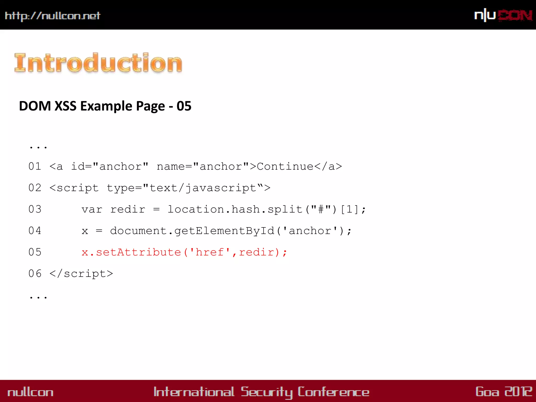 DOM XSS Example Page - 05

 ...
 01 <a id="anchor" name="anchor">Continue</a>
 02 <script type="text/javascript“>
 03      var redir = location.hash.split("#")[1];
 04      x = document.getElementById('anchor');
 05      x.setAttribute('href',redir);
 06 </script>
 ...
 