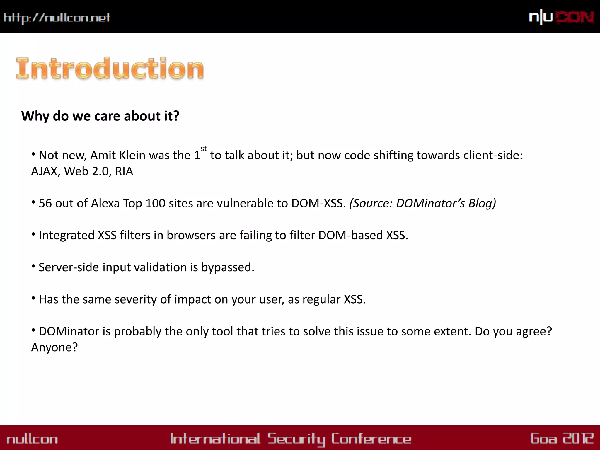 Why do we care about it?

                                 st
 • Not new, Amit Klein was the 1 to talk about it; but now code shifting towards client-side:
 AJAX, Web 2.0, RIA

 • 56 out of Alexa Top 100 sites are vulnerable to DOM-XSS. (Source: DOMinator’s Blog)

 • Integrated XSS filters in browsers are failing to filter DOM-based XSS.

 • Server-side input validation is bypassed.

 • Has the same severity of impact on your user, as regular XSS.

 • DOMinator is probably the only tool that tries to solve this issue to some extent. Do you agree?
 Anyone?
 