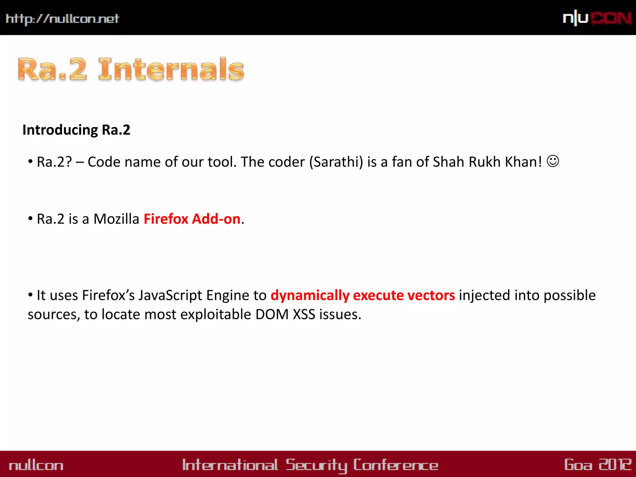 Introducing Ra.2

• Ra.2? – Code name of our tool. The coder (Sarathi) is a fan of Shah Rukh Khan! 


• Ra.2 is a Mozilla Firefox Add-on.



• It uses Firefox’s JavaScript Engine to dynamically execute vectors injected into possible
sources, to locate most exploitable DOM XSS issues.
 