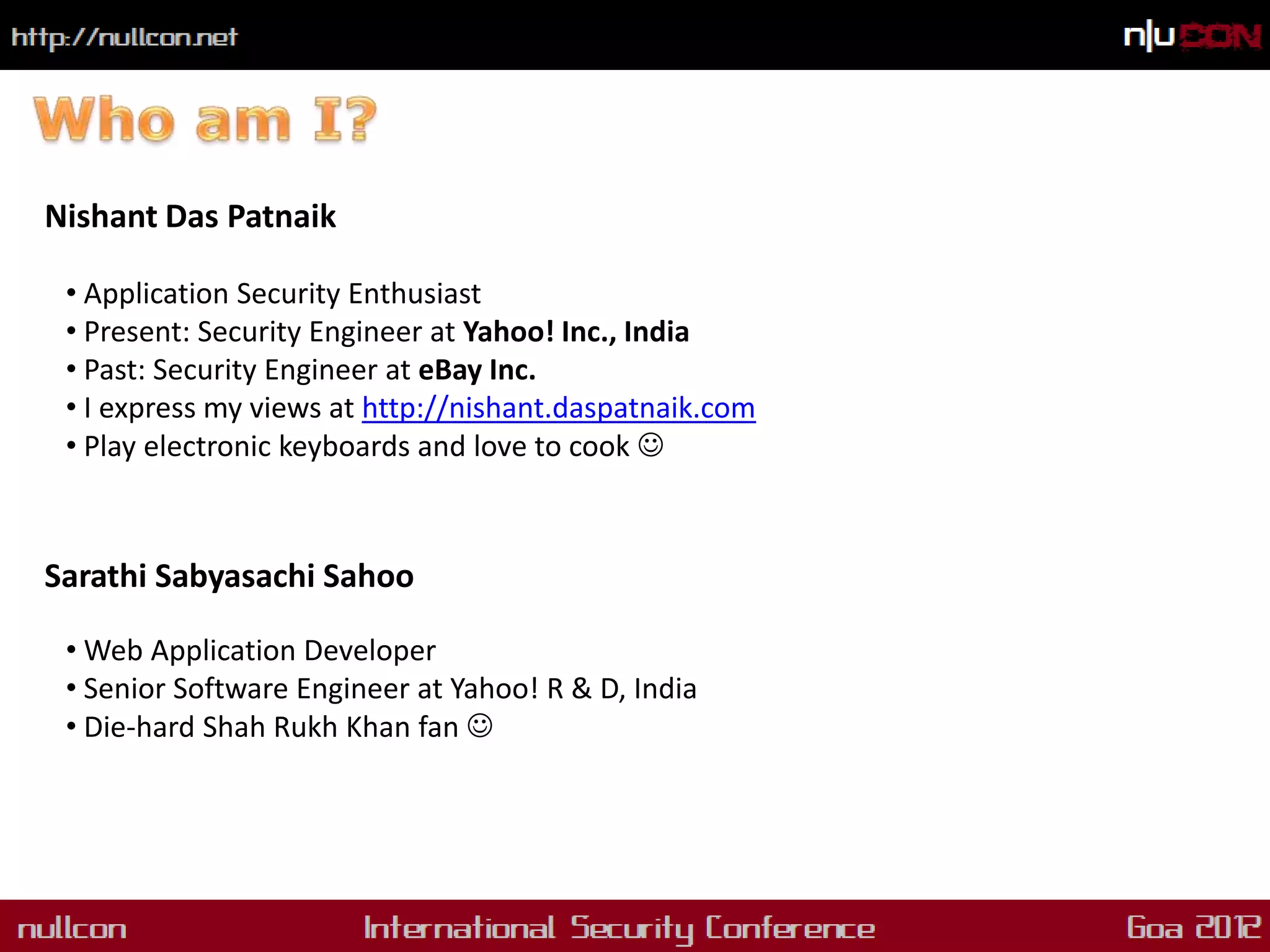 Nishant Das Patnaik

 • Application Security Enthusiast
 • Present: Security Engineer at Yahoo! Inc., India
 • Past: Security Engineer at eBay Inc.
 • I express my views at http://nishant.daspatnaik.com
 • Play electronic keyboards and love to cook 



Sarathi Sabyasachi Sahoo

 • Web Application Developer
 • Senior Software Engineer at Yahoo! R & D, India
 • Die-hard Shah Rukh Khan fan 
 