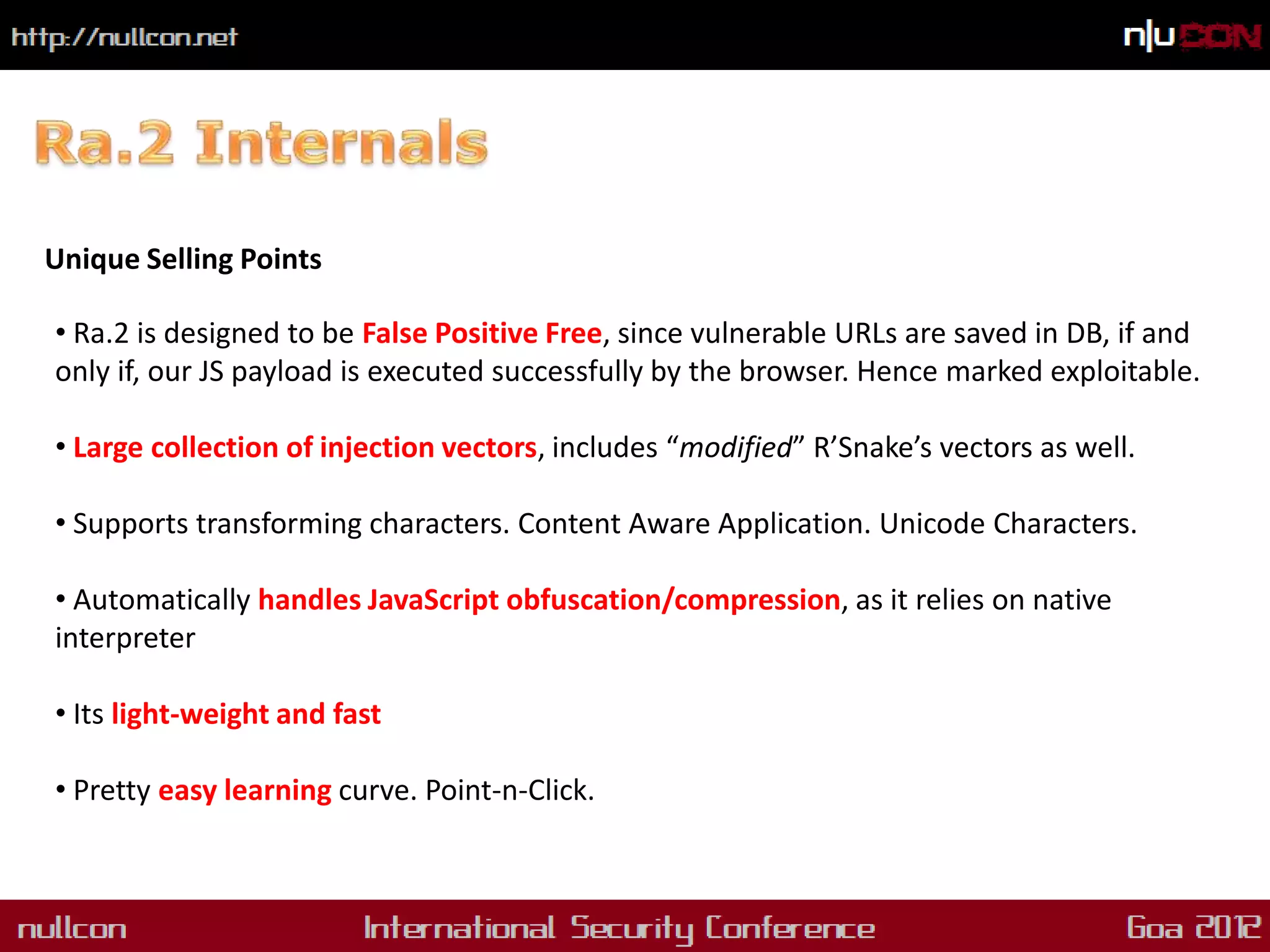 Unique Selling Points

• Ra.2 is designed to be False Positive Free, since vulnerable URLs are saved in DB, if and
only if, our JS payload is executed successfully by the browser. Hence marked exploitable.

• Large collection of injection vectors, includes “modified” R’Snake’s vectors as well.

• Supports transforming characters. Content Aware Application. Unicode Characters.

• Automatically handles JavaScript obfuscation/compression, as it relies on native
interpreter

• Its light-weight and fast

• Pretty easy learning curve. Point-n-Click.
 