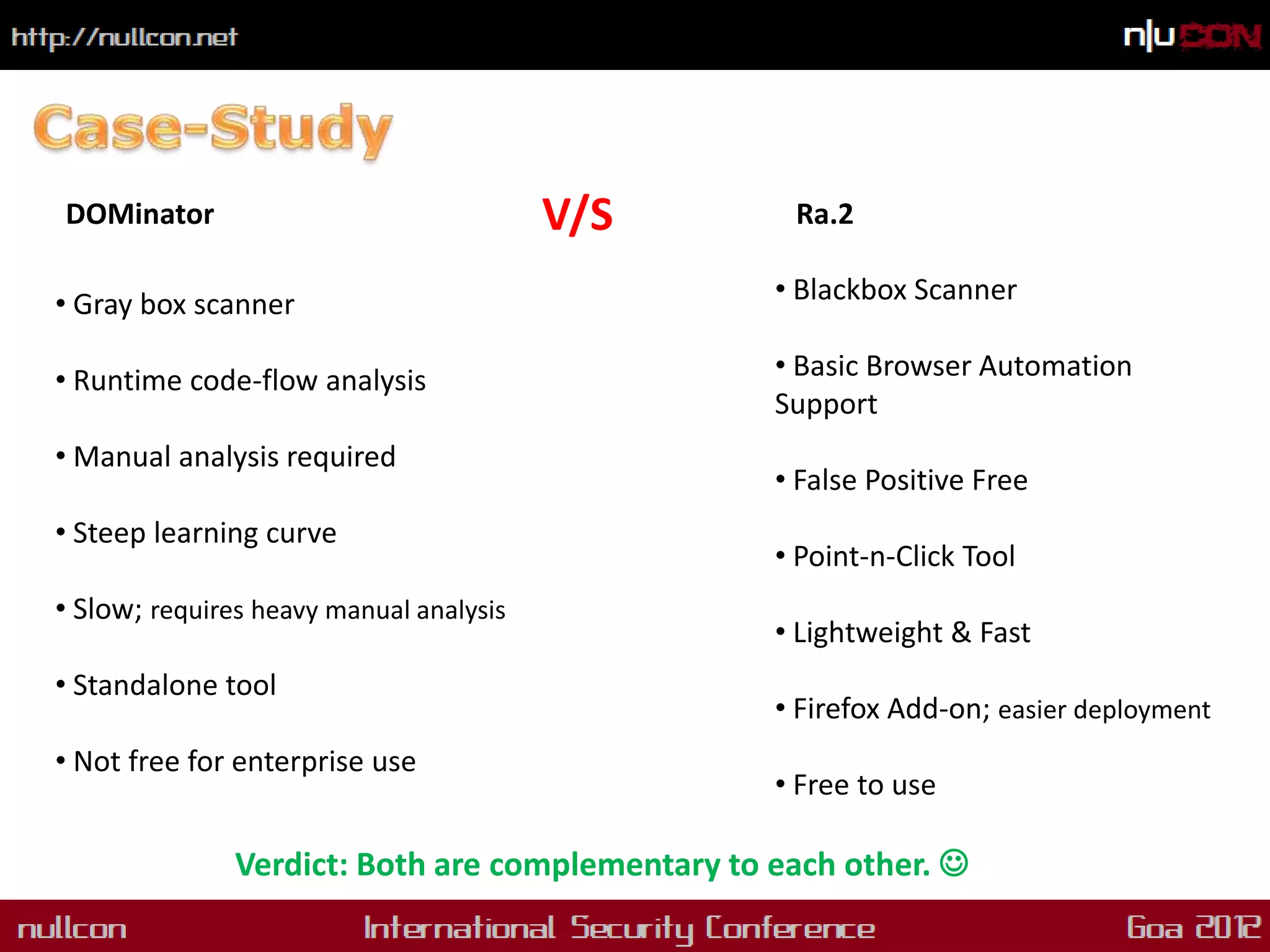 DOMinator                                V/S       Ra.2

• Gray box scanner                                • Blackbox Scanner

• Runtime code-flow analysis                      • Basic Browser Automation
                                                  Support
• Manual analysis required
                                                  • False Positive Free
• Steep learning curve
                                                  • Point-n-Click Tool
• Slow; requires heavy manual analysis
                                                  • Lightweight & Fast
• Standalone tool
                                                  • Firefox Add-on; easier deployment
• Not free for enterprise use
                                                  • Free to use

               Verdict: Both are complementary to each other. 
 