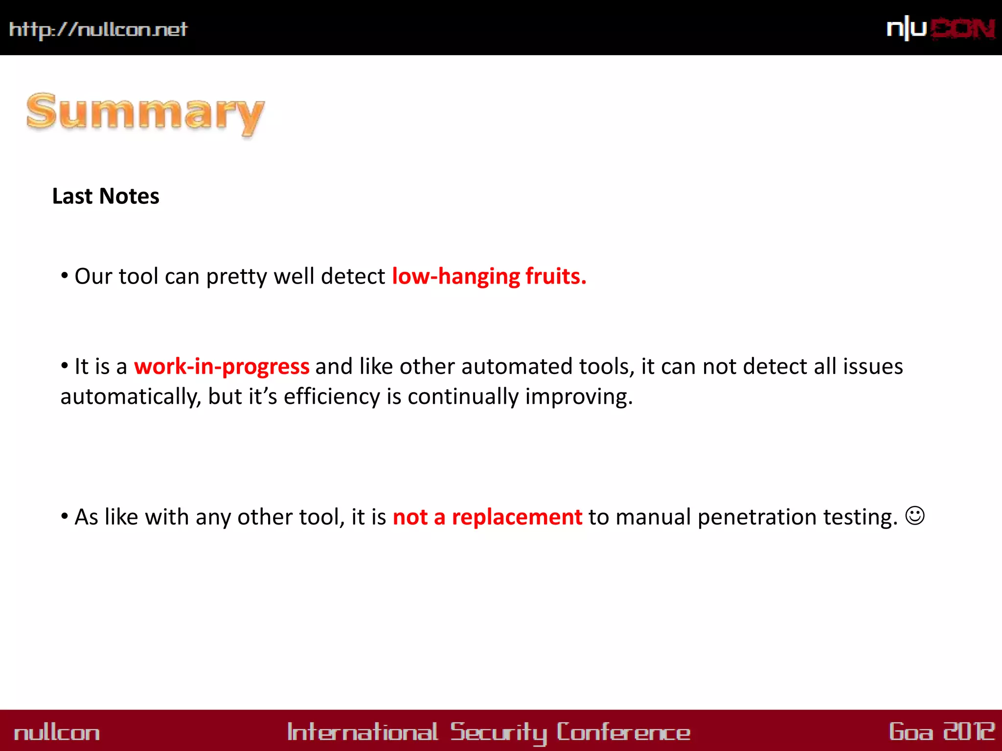 Last Notes


• Our tool can pretty well detect low-hanging fruits.


• It is a work-in-progress and like other automated tools, it can not detect all issues
automatically, but it’s efficiency is continually improving.



• As like with any other tool, it is not a replacement to manual penetration testing. 
 