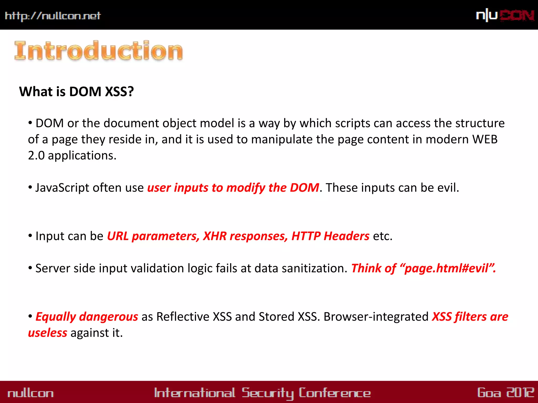 What is DOM XSS?

 • DOM or the document object model is a way by which scripts can access the structure
 of a page they reside in, and it is used to manipulate the page content in modern WEB
 2.0 applications.

 • JavaScript often use user inputs to modify the DOM. These inputs can be evil.


 • Input can be URL parameters, XHR responses, HTTP Headers etc.

 • Server side input validation logic fails at data sanitization. Think of “page.html#evil”.


 • Equally dangerous as Reflective XSS and Stored XSS. Browser-integrated XSS filters are
 useless against it.
 