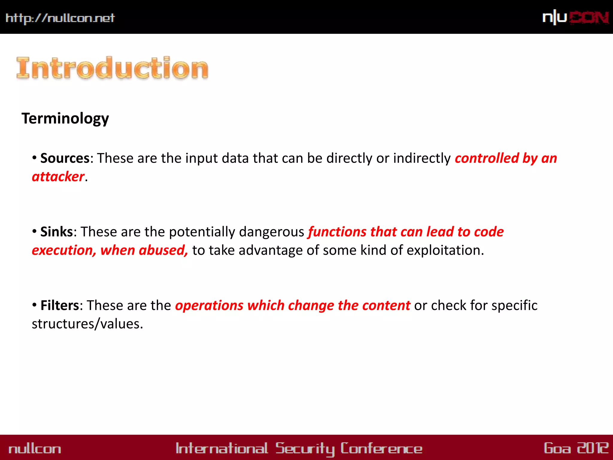 Terminology

 • Sources: These are the input data that can be directly or indirectly controlled by an
 attacker.


 • Sinks: These are the potentially dangerous functions that can lead to code
 execution, when abused, to take advantage of some kind of exploitation.


 • Filters: These are the operations which change the content or check for specific
 structures/values.
 