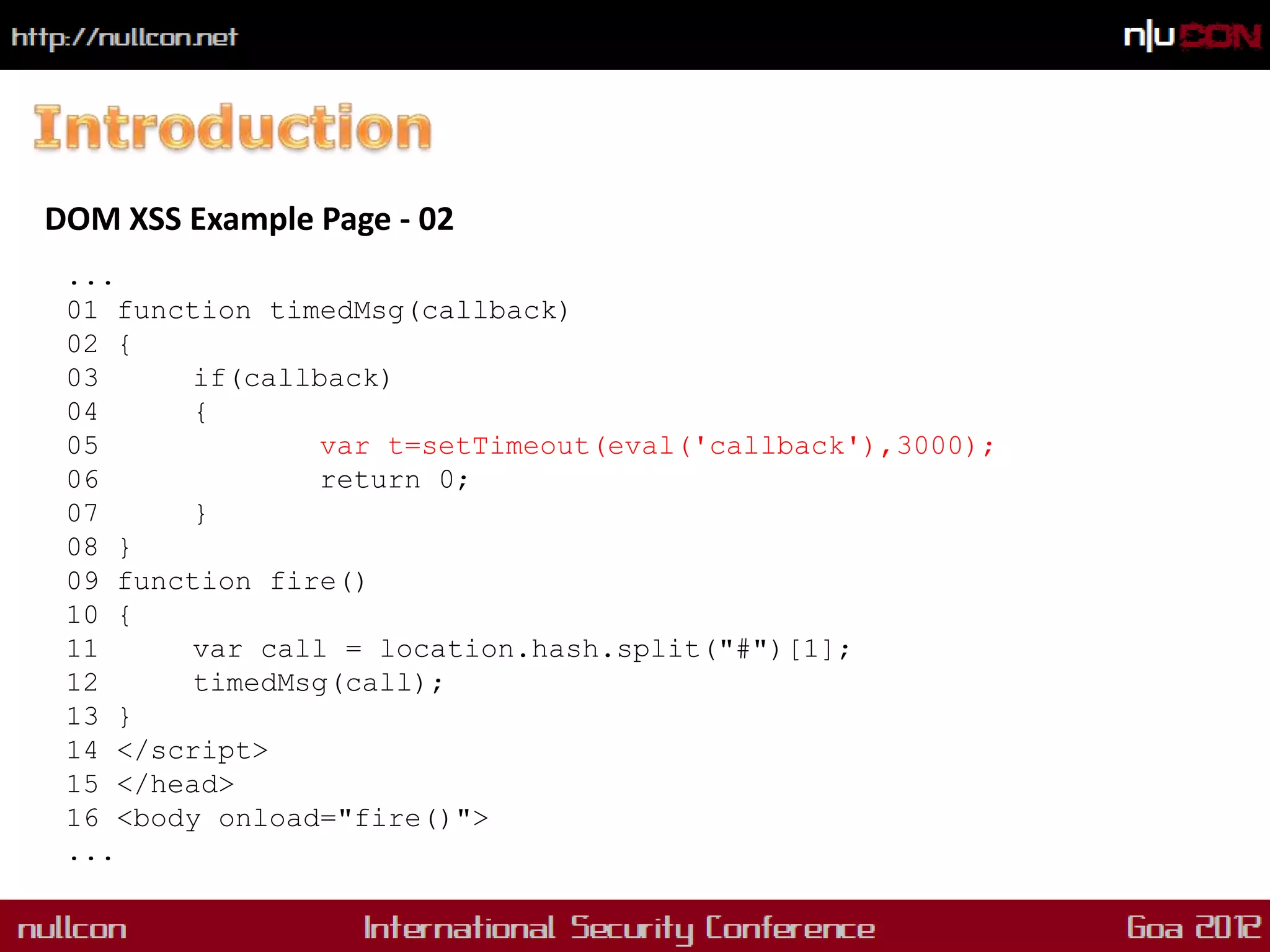 DOM XSS Example Page - 02
 ...
 01 function timedMsg(callback)
 02 {
 03      if(callback)
 04      {
 05              var t=setTimeout(eval('callback'),3000);
 06              return 0;
 07      }
 08 }
 09 function fire()
 10 {
 11      var call = location.hash.split("#")[1];
 12      timedMsg(call);
 13 }
 14 </script>
 15 </head>
 16 <body onload="fire()">
 ...
 