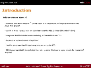 Why do we care about it?

                                 st
 • Not new, Amit Klein was the 1 to talk about it; but now code shifting towards client-side:
 AJAX, Web 2.0, RIA

 • 56 out of Alexa Top 100 sites are vulnerable to DOM-XSS. (Source: DOMinator’s Blog)

 • Integrated XSS filters in browsers are failing to filter DOM-based XSS.

 • Server-side input validation is bypassed.

 • Has the same severity of impact on your user, as regular XSS.

 • DOMinator is probably the only tool that tries to solve this issue to some extent. Do you agree?
 Anyone?
 