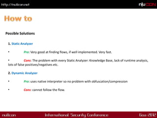 Possible Solutions

 1. Static Analyzer

 •          Pro: Very good at finding flows, if well implemented. Very fast.

 •            Cons: The problem with every Static Analyzer: Knowledge Base, lack of runtime analysis,
 lots of false positives/negatives etc.

 2. Dynamic Analyzer

 •          Pro: uses native interpreter so no problem with obfuscation/compression

 •          Cons: cannot follow the flow.
 